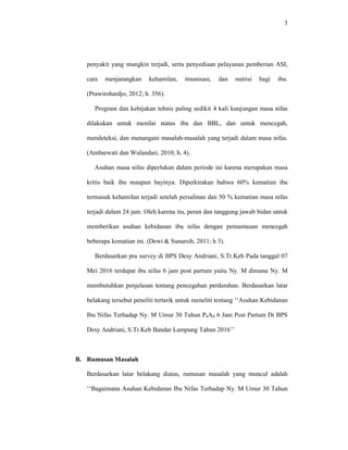 3
penyakit yang mungkin terjadi, serta penyediaan pelayanan pemberian ASI,
cara menjarangkan kehamilan, imunisasi, dan nutrisi bagi ibu.
(Prawirohardjo, 2012; h. 356).
Program dan kebijakan tehnis paling sedikit 4 kali kunjungan masa nifas
dilakukan untuk menilai status ibu dan BBL, dan untuk mencegah,
mendeteksi, dan menangani masalah-masalah yang terjadi dalam masa nifas.
(Ambarwati dan Wulandari, 2010; h. 4).
Asuhan masa nifas diperlukan dalam periode ini karena merupakan masa
kritis baik ibu maupun bayinya. Diperkirakan bahwa 60% kematian ibu
termasuk kehamilan terjadi setelah persalinan dan 50 % kematian masa nifas
terjadi dalam 24 jam. Oleh karena itu, peran dan tanggung jawab bidan untuk
memberikan asuhan kebidanan ibu nifas dengan pemantauan mencegah
beberapa kematian ini. (Dewi & Sunarsih, 2011; h 3).
Berdasarkan pra survey di BPS Desy Andriani, S.Tr.Keb Pada tanggal 07
Mei 2016 terdapat ibu nifas 6 jam post partum yaitu Ny. M dimana Ny. M
membutuhkan penjelasan tentang pencegahan perdarahan. Berdasarkan latar
belakang tersebut peneliti tertarik untuk meneliti tentang ‘‘Asuhan Kebidanan
Ibu Nifas Terhadap Ny. M Umur 30 Tahun P4A0 6 Jam Post Partum Di BPS
Desy Andriani, S.Tr.Keb Bandar Lampung Tahun 2016’’
B. Rumusan Masalah
Berdasarkan latar belakang diatas, rumusan masalah yang muncul adalah
‘‘Bagaimana Asuhan Kebidanan Ibu Nifas Terhadap Ny. M Umur 30 Tahun
 