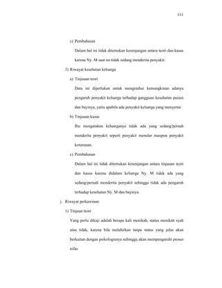 111
c) Pembahasan
Dalam hal ini tidak ditemukan kesenjangan antara teori dan kasus
karena Ny. M saat ini tidak sedang menderita penyakit.
3) Riwayat kesehatan keluarga
a) Tinjauan teori
Data ini diperlukan untuk mengetahui kemungkinan adanya
pengaruh penyakit keluarga terhadap gangguan kesehatan pasien
dan bayinya, yaitu apabila ada penyakit keluarga yang menyertai
b) Tinjauan kasus
Ibu mengatakan keluarganya tidak ada yang sedang/pernah
menderita penyakit seperti penyakit menular maupun penyakit
keturunan.
c) Pembahasan
Dalam hal ini tidak ditemukan kesenjangan antara tinjauan teori
dan kasus karena didalam keluarga Ny. M tidak ada yang
sedang/pernah menderita penyakit sehingga tidak ada pengaruh
terhadap kesehatan Ny. M dan bayinya.
j. Riwayat perkawinan
1) Tinjaun teori
Yang perlu dikaji adalah berapa kali menikah, status menikah syah
atau tidak, karena bila melahirkan tanpa status yang jelas akan
berkaitan dengan psikologisnya sehingga akan mempengaruhi proses
nifas
 