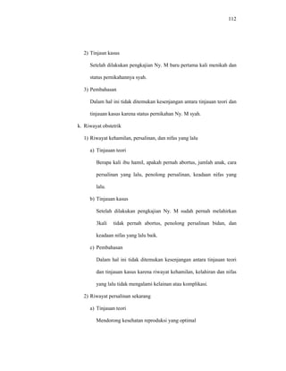112
2) Tinjaun kasus
Setelah dilakukan pengkajian Ny. M baru pertama kali menikah dan
status pernikahannya syah.
3) Pembahasan
Dalam hal ini tidak ditemukan kesenjangan antara tinjauan teori dan
tinjauan kasus karena status pernikahan Ny. M syah.
k. Riwayat obstetrik
1) Riwayat kehamilan, persalinan, dan nifas yang lalu
a) Tinjauan teori
Berapa kali ibu hamil, apakah pernah abortus, jumlah anak, cara
persalinan yang lalu, penolong persalinan, keadaan nifas yang
lalu.
b) Tinjauan kasus
Setelah dilakukan pengkajian Ny. M sudah pernah melahirkan
3kali tidak pernah abortus, penolong persalinan bidan, dan
keadaan nifas yang lalu baik.
c) Pembahasan
Dalam hal ini tidak ditemukan kesenjangan antara tinjauan teori
dan tinjauan kasus karena riwayat kehamilan, kelahiran dan nifas
yang lalu tidak mengalami kelainan atau komplikasi.
2) Riwayat persalinan sekarang
a) Tinjauan teori
Mendorong kesehatan reproduksi yang optimal
 