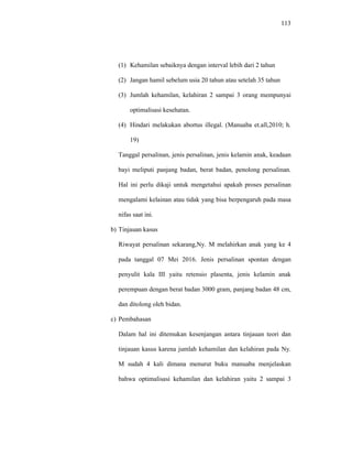113
(1) Kehamilan sebaiknya dengan interval lebih dari 2 tahun
(2) Jangan hamil sebelum usia 20 tahun atau setelah 35 tahun
(3) Jumlah kehamilan, kelahiran 2 sampai 3 orang mempunyai
optimalisasi kesehatan.
(4) Hindari melakukan abortus illegal. (Manuaba et.all,2010; h.
19)
Tanggal persalinan, jenis persalinan, jenis kelamin anak, keadaan
bayi meliputi panjang badan, berat badan, penolong persalinan.
Hal ini perlu dikaji untuk mengetahui apakah proses persalinan
mengalami kelainan atau tidak yang bisa berpengaruh pada masa
nifas saat ini.
b) Tinjauan kasus
Riwayat persalinan sekarang,Ny. M melahirkan anak yang ke 4
pada tanggal 07 Mei 2016. Jenis persalinan spontan dengan
penyulit kala III yaitu retensio plasenta, jenis kelamin anak
perempuan dengan berat badan 3000 gram, panjang badan 48 cm,
dan ditolong oleh bidan.
c) Pembahasan
Dalam hal ini ditemukan kesenjangan antara tinjauan teori dan
tinjauan kasus karena jumlah kehamilan dan kelahiran pada Ny.
M sudah 4 kali dimana menurut buku manuaba menjelaskan
bahwa optimalisasi kehamilan dan kelahiran yaitu 2 sampai 3
 