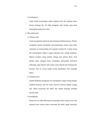 115
3) Pembahasan
Tidak terjadi kesenjangan antara tinjauan teori dan tinjauan kasus
karena keluarga Ny. M tidak menganut adat istiadat yang akan
berpengaruh pada masa nifas.
n. Data psikososial
1) Tinjauan teori
Untuk mengetahui respon ibu dan keluarga terhadap bayinya. Wanita
mengalami banyak perubahan emosi/psikologis selama masa nifas
sementara ia menyesuaikan diri menjadi seorang ibu. Cukup sering
ibu menunjukkan depresi ringan beberapa hari setelah kelahiran.
Depresi tersebut sering disebut sebagai post partum blues. Post
partum blues sebagian besar merupakan perwujudan fenomena
psikologis yang dialami oleh wanita yang terpisah dari keluarga dan
bayinya. Hal ini sering terjadi sering diakibatkan oleh sejumlah
faktor.
2) Tinjauan kasus
Setelah dilakukan pengkajian ibu mengatakan sangat senang dengan
kelahiran bayinya, dan ibu mulai merawat bayinya dengan senang
hati. Status emosional ibu stabil, dan respon keluarga terhadap
bayinya baik.
3) Pembahasan
Dalam hal ini tidak ditemukan kesenjangan antara tinjaun teori dan
tinjauan kasus karena status emosional ibu stabil, dapat menerima
 
