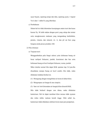 117
sayur bayam, sepotong tempe dan tahu, sepotong ayam, 1 kapsul
Vit.A dan 1 tablet Fe yang diberikan.
c) Pembahasan
Dalam hal ini tidak ditemukan kesenjangan antara teori dan kasus
karena Ny. M telah makan dengan porsi yang cukup dan teratur
serta mengkonsumsi makanan yang mengandung karbohidrat,
protein, vitamin, dan mineral, vit. A, dan pil zat besi yang
berguna untuk proses produksi ASI.
2) Pola eliminasi
a) Tinjauan teori
Menggambarkan pola fungsi sekresi yaitu kebiasaan buang air
besar meliputi frekuensi, jumlah, konsistensi dan bau serta
kebiasaan buang air kecil meliputi frekuensi, warna, jumlah.
Miksi disebut normal bila dapat BAK spontan tiap 3-4 jam.Ibu
diusahakan mampu buang air kecil sendiri, bila tidak, maka
dilakukan tindakan berikut ini.
(1) Dirangsang dengan mengalirkan air keran di dekat klien.
(2) Mengompres air hangat di atas simpisis.
(3) Saat site bath (berendam air hangat) klien disuruh BAK.
Bila tidak berhasil dengan cara diatas, maka dilakukan
kateterisasi. Hal ini dapat membuat klien merasa tidak nyaman
dan risiko infeks isaluran kemih tinggi. Oleh sebab itu,
kateterisasi tidak dilakukan sebelum lewat enam jam postpartum.
 