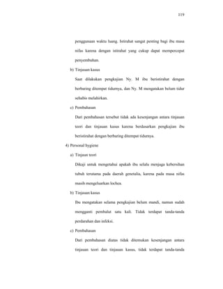 119
penggunaan waktu luang. Istirahat sangat penting bagi ibu masa
nifas karena dengan istirahat yang cukup dapat mempercepat
penyembuhan.
b) Tinjauan kasus
Saat dilakukan pengkajian Ny. M ibu beristirahat dengan
berbaring ditempat tidurnya, dan Ny. M mengatakan belum tidur
sehabis melahirkan.
c) Pembahasan
Dari pembahasan tersebut tidak ada kesenjangan antara tinjauan
teori dan tinjauan kasus karena berdasarkan pengkajian ibu
beristirahat dengan berbaring ditempat tidurnya.
4) Personal hygiene
a) Tinjaun teori
Dikaji untuk mengetahui apakah ibu selalu menjaga kebersihan
tubuh terutama pada daerah genetalia, karena pada masa nifas
masih mengeluarkan lochea.
b) Tinjauan kasus
Ibu mengatakan selama pengkajian belum mandi, namun sudah
mengganti pembalut satu kali. Tidak terdapat tanda-tanda
perdarahan dan infeksi.
c) Pembahasan
Dari pembahasan diatas tidak ditemukan kesenjangan antara
tinjauan teori dan tinjauan kasus, tidak terdapat tanda-tanda
 