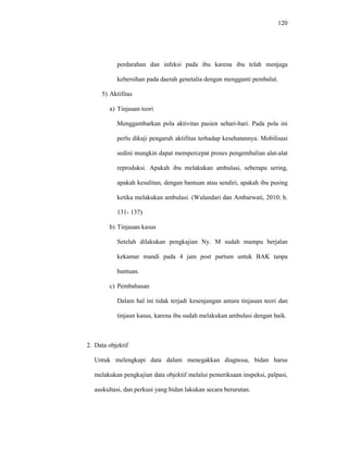 120
perdarahan dan infeksi pada ibu karena ibu telah menjaga
kebersihan pada daerah genetalia dengan mengganti pembalut.
5) Aktifitas
a) Tinjauan teori
Menggambarkan pola aktivitas pasien sehari-hari. Pada pola ini
perlu dikaji pengaruh aktifitas terhadap kesehatannya. Mobilisasi
sedini mungkin dapat mempercepat proses pengembalian alat-alat
reproduksi. Apakah ibu melakukan ambulasi, seberapa sering,
apakah kesulitan, dengan bantuan atau sendiri, apakah ibu pusing
ketika melakukan ambulasi. (Wulandari dan Ambarwati, 2010; h.
131- 137)
b) Tinjauan kasus
Setelah dilakukan pengkajian Ny. M sudah mampu berjalan
kekamar mandi pada 4 jam post partum untuk BAK tanpa
bantuan.
c) Pembahasan
Dalam hal ini tidak terjadi kesenjangan antara tinjauan teori dan
tinjaun kasus, karena ibu sudah melakukan ambulasi dengan baik.
2. Data objektif
Untuk melengkapi data dalam menegakkan diagnosa, bidan harus
melakukan pengkajian data objektif melalui pemeriksaan inspeksi, palpasi,
auskultasi, dan perkusi yang bidan lakukan secara berurutan.
 