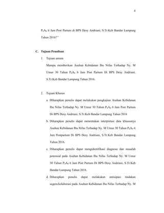 4
P4A0 6 Jam Post Partum di BPS Desy Andriani, S.Tr.Keb Bandar Lampung
Tahun 2016?’’
C. Tujuan Penulisan
1. Tujuan umum
Mampu memberikan Asuhan Kebidanan Ibu Nifas Terhadap Ny. M
Umur 30 Tahun P4A0 6 Jam Post Partum Di BPS Desy Andriani,
S.Tr.Keb Bandar Lampung Tahun 2016.
2. Tujuan Khusus
a. Diharapkan penulis dapat melakukan pengkajian Asuhan Kebidanan
Ibu Nifas Terhadap Ny. M Umur 30 Tahun P4A0 6 Jam Post Partum
Di BPS Desy Andriani, S.Tr.Keb Bandar Lampung Tahun 2016
b. Diharapkan penulis dapat menentukan interpretasi data khususnya
Asuhan Kebidanan Ibu Nifas Terhadap Ny. M Umur 30 Tahun P4A0 6
Jam Postpartum Di BPS Desy Andriani, S.Tr.Keb Bandar Lampung
Tahun 2016.
c. Diharapkan penulis dapat mengidentifikasi diagnosa dan masalah
potensial pada Asuhan Kebidanan Ibu Nifas Terhadap Ny. M Umur
30 Tahun P4A0 6 Jam Post Partum Di BPS Desy Andriani, S.Tr.Keb
Bandar Lampung Tahun 2016.
d. Diharapkan penulis dapat melakukan antisipasi tindakan
segera/kolaborasi pada Asuhan Kebidanan Ibu Nifas Terhadap Ny. M
 
