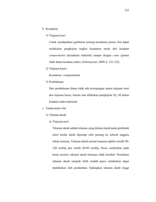 122
b. Kesadaran
1) Tinjauan teori
Untuk mendapatkan gambaran tentang kesadaran pasien, kita dapat
melakukan pengkajian tingkat kesadaran mulai dari keadaan
composmentis (kesadaran maksiml) sampai dengan coma (pasien
tidak dalam keadaan sadar). (Sulistyawati, 2009; h. 121-122)
2) Tinjauan kasus
Kesadaran : composmentis
3) Pembahasan
Dari pembahasan diatas tidak ada kesenjangan antara tinjauan teori
dan tinjauan kasus, karena saat dilakukan pengkajian Ny. M dalam
keadaan sadar maksimal.
c. Tanda-tanda vital
1) Tekanan darah
a) Tinjauan teori
Tekanan darah adalah tekanan yang dialami darah pada pembuluh
arteri ketika darah dipompa oleh jantung ke seluruh anggota
tubuh manusia. Tekanan darah normal manusia adalah sistolik 90-
120 mmHg dan sitolik 60-80 mmHg. Pasca melahirkan pada
kasus normal, tekanan darah bisaanya tidak berubah. Perubahan
tekanan darah menjadi lebih rendah pasca melahirkan dapat
diakibatkan oleh perdarahan. Sedangkan tekanan darah tinggi
 