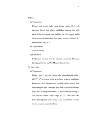 124
3) Nadi
a) Tinjauan teori
Denyut nadi normal pada orang dewasa adalan 60-80 kali
permenit. Denyut nadi sehabis melahirkan biasanya akan lebih
cepat. Setiap denyut nadi yang melebihi 100 kali permenit adalah
abnormal dan hal ini menunjukkan adanya kemungkinan infeksi.
(Sulistyawati, 2009; h. 81)
b) Tinjauan kasus
Nadi :80 x/menit
c) Pembahasan
Berdasarkan tinjauan teori dan tinjauan kasus tidak ditemukan
kesenjangan karena nadi Ny. M dalam batas normal.
4) Suhu badan
a) Tinjauan teori
Dalam 1 hari (24 jam) post partum, suhu badan akan naik sedikit
(37,50
C-380
C) sebagai akibat kerja keras sewaktu melahirkan,
kehilangan cairan, dan kelelahan. Apabila keadaan normal, suhu
badan menjadi biasa. Biasanya, pada hari ke-3 suhu badan naik
lagi karena adanya pembentukan ASI. Payudara menjadi bengkak
dan berwarna merah karena banyaknya ASI. Bila suhu tidak
turun, kemungkinan adanya infeksi pada endometrium (mastitis,
tractus genetalis, atau sistem lain).
 