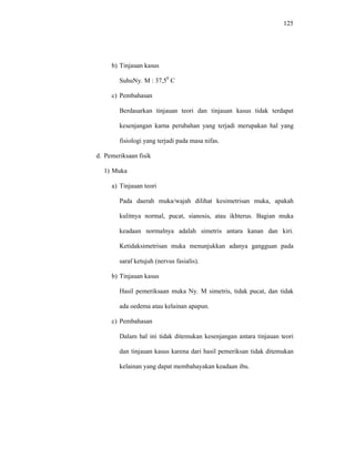 125
b) Tinjauan kasus
SuhuNy. M : 37,50
C
c) Pembahasan
Berdasarkan tinjauan teori dan tinjauan kasus tidak terdapat
kesenjangan karna perubahan yang terjadi merupakan hal yang
fisiologi yang terjadi pada masa nifas.
d. Pemeriksaan fisik
1) Muka
a) Tinjauan teori
Pada daerah muka/wajah dilihat kesimetrisan muka, apakah
kulitnya normal, pucat, sianosis, atau ikhterus. Bagian muka
keadaan normalnya adalah simetris antara kanan dan kiri.
Ketidaksimetrisan muka menunjukkan adanya gangguan pada
saraf ketujuh (nervus fasialis).
b) Tinjauan kasus
Hasil pemeriksaan muka Ny. M simetris, tidak pucat, dan tidak
ada oedema atau kelainan apapun.
c) Pembahasan
Dalam hal ini tidak ditemukan kesenjangan antara tinjauan teori
dan tinjauan kasus karena dari hasil pemeriksan tidak ditemukan
kelainan yang dapat membahayakan keadaan ibu.
 