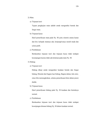 126
2) Mata
a) Tinjauan teori
Tujuan pengkajian mata adalah untuk mengetahui bentuk dan
fungsi mata.
b) Tinjauan kasus
Hasil pemeriksaan mata pada Ny. M yaitu simetris antara kanan
dan kiri, kelopak matanya ada, konjungtivanya merah muda dan
sclera putih.
c) Pembahasan
Berdasarkan tinjauan teori dan tinjauan kasus tidak terdapat
kesenjangan karena tidak ada kelainan pada mata Ny. M.
3) Hidung
a) Tinjauan teori
Hidung dikaji untuk mengetahui keadaan bentuk dan fungsi
hidung. Dimulai dari bagian luar hidung. Bagian dalam, lalu sinis-
sinus bila memungkinkan, selama pemeriksaan klien dalam posisi
duduk.
b) Tinjauan kasus
Hasil pemeriksaan hidung pada Ny. M keadaan dan bentuknya
normal.
c) Pembahasan
Berdasarkan tinjauan teori dan tinjauan kasus tidak terdapat
kesenjangan dimana hidung Ny. M dalam keadaan normal.
 