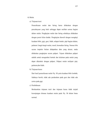 127
4) Mulut
a) Tinjauan teori
Pemeriksaan mulut dan faring harus dilakukan dengan
pencahayaan yang baik sehingga dapat melihat semua bagian
dalam mulut. Pengkajian mulut dan faring sebaiknya dilakukan
dengan posisi klien duduk. Pengkajian diawali dengan mengkaji
keadaan bibir, gigi, gusi, lidah, selaput lender, pipi bagian dalam,
palatum/ langit-langit mulut, tonsil, kemudian faring. Namun bila
secara inspeksi belum didapatkan data yang akurat, maka
dilakukan pengkajian secara palpasi. Tujuan dilakukan palpasi
adalah untuk mengetahui bentuk dan kelainan pada mulut yang
dapat diketahui dengan palpasi. Palpasi mulut meliputi pipi,
palatum,dan lidah.
b) Tinjauan kasus
Dari hasil pemeriksaan mulut Ny. M yaitu keadaan bibir lembab,
lidahnya bersih, tidak ada perdarahan pada gusi dan tidak ada
caries pada gigi.
c) Pembahasan
Berdasarkan tinjauan teori dan tinjauan kasus tidak terjadi
kesenjangan dimana keadaan mulut pada Ny. M dalam batas
normal.
 