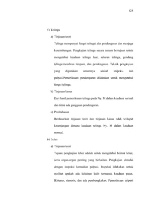 128
5) Telinga
a) Tinjauan teori
Telinga mempunyai fungsi sebagai alat pendengaran dan menjaga
keseimbangan. Pengkajian telinga secara umum bertujuan untuk
mengetahui keadaan telinga luar, saluran telinga, gendang
telinga/membran timpani, dan pendengaran. Teknik pengkajian
yang digunakan umumnya adalah inspeksi dan
palpasi.Pemeriksaan pendengaran dilakukan untuk mengetahui
fungsi telinga.
b) Tinjauan kasus
Dari hasil pemeriksaan telinga pada Ny. M dalam keadaan normal
dan tidak ada gangguan pendengaran.
c) Pembahasan
Berdasarkan tinjauan teori dan tinjauan kasus tidak terdapat
kesenjangan dimana keadaan telinga Ny. M dalam keadaan
normal.
6) Leher
a) Tinjauan teori
Tujuan pengkajian leher adalah untuk mengetahui bentuk leher,
serta organ-organ penting yang berkaitan. Pengkajian dimulai
dengan inspeksi kemudian palpasi. Inspeksi dilakukan untuk
melihat apakah ada kelainan kulit termasuk keadaan pucat.
Ikhterus, sianosis, dan ada pembengkakan. Pemeriksaan palpasi
 