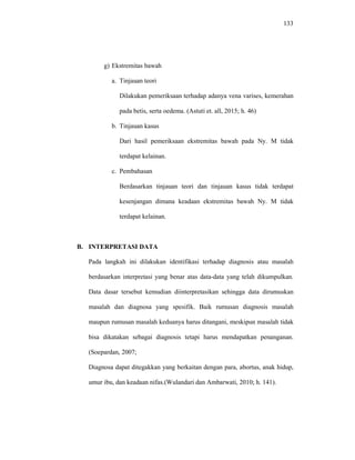 133
g) Ekstremitas bawah
a. Tinjauan teori
Dilakukan pemeriksaan terhadap adanya vena varises, kemerahan
pada betis, serta oedema. (Astuti et. all, 2015; h. 46)
b. Tinjauan kasus
Dari hasil pemeriksaan ekstremitas bawah pada Ny. M tidak
terdapat kelainan.
c. Pembahasan
Berdasarkan tinjauan teori dan tinjauan kasus tidak terdapat
kesenjangan dimana keadaan ekstremitas bawah Ny. M tidak
terdapat kelainan.
B. INTERPRETASI DATA
Pada langkah ini dilakukan identifikasi terhadap diagnosis atau masalah
berdasarkan interpretasi yang benar atas data-data yang telah dikumpulkan.
Data dasar tersebut kemudian diinterpretasikan sehingga data dirumuskan
masalah dan diagnosa yang spesifik. Baik rumusan diagnosis masalah
maupun rumusan masalah keduanya harus ditangani, meskipun masalah tidak
bisa dikatakan sebagai diagnosis tetapi harus mendapatkan penanganan.
(Soepardan, 2007;
Diagnosa dapat ditegakkan yang berkaitan dengan para, abortus, anak hidup,
umur ibu, dan keadaan nifas.(Wulandari dan Ambarwati, 2010; h. 141).
 