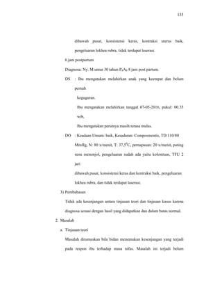 135
dibawah pusat, konsistensi keras, kontraksi uterus baik,
pengeluaran lokhea rubra, tidak terdapat laserasi.
6 jam postpartum
Diagnosa: Ny. M umur 30 tahun P4A0 8 jam post partum.
DS : Ibu mengatakan melahirkan anak yang keempat dan belum
pernah
keguguran.
Ibu mengatakan melahirkan tanggal 07-05-2016, pukul: 00.35
wib,
Ibu mengatakan perutnya masih terasa mulas.
DO : Keadaan Umum: baik, Kesadaran: Composmentis, TD:110/80
MmHg, N: 80 x/menit, T: 37,50
C, pernapasan: 20 x/menit, puting
susu menonjol, pengeluaran sudah ada yaitu kolostrum, TFU 2
jari
dibawah pusat, konsistensi keras dan kontraksi baik, pengeluaran
lokhea rubra, dan tidak terdapat laserasi.
3) Pembahasan
Tidak ada kesenjangan antara tinjauan teori dan tinjauan kasus karena
diagnosa sesuai dengan hasil yang didapatkan dan dalam batas normal.
2. Masalah
a. Tinjauan teori
Masalah dirumuskan bila bidan menemukan kesenjangan yang terjadi
pada respon ibu terhadap masa nifas. Masalah ini terjadi belum
 