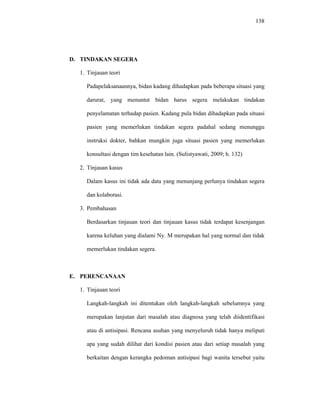 138
D. TINDAKAN SEGERA
1. Tinjauan teori
Padapelaksanaannya, bidan kadang dihadapkan pada beberapa situasi yang
darurat, yang menuntut bidan harus segera melakukan tindakan
penyelamatan terhadap pasien. Kadang pula bidan dihadapkan pada situasi
pasien yang memerlukan tindakan segera padahal sedang menunggu
instruksi dokter, bahkan mungkin juga situasi pasien yang memerlukan
konsultasi dengan tim kesehatan lain. (Sulistyawati, 2009; h. 132)
2. Tinjauan kasus
Dalam kasus ini tidak ada data yang menunjang perlunya tindakan segera
dan kolaborasi.
3. Pembahasan
Berdasarkan tinjauan teori dan tinjauan kasus tidak terdapat kesenjangan
karena keluhan yang dialami Ny. M merupakan hal yang normal dan tidak
memerlukan tindakan segera.
E. PERENCANAAN
1. Tinjauan teori
Langkah-langkah ini ditentukan oleh langkah-langkah sebelumnya yang
merupakan lanjutan dari masalah atau diagnosa yang telah diidentifikasi
atau di antisipasi. Rencana asuhan yang menyeluruh tidak hanya meliputi
apa yang sudah dilihat dari kondisi pasien atau dari setiap masalah yang
berkaitan dengan kerangka pedoman antisipasi bagi wanita tersebut yaitu
 