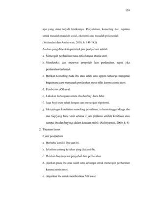 139
apa yang akan terjadi berikutnya. Penyuluhan, konseling dari rujukan
untuk masalah-masalah sosial, ekonomi atau masalah psikososial.
(Wulandari dan Ambarwati, 2010; h. 141-143)
Asuhan yang diberikan pada 6-8 jam postpartum adalah:
a. Mencegah perdarahan masa nifas karena atonia uteri.
b. Mendeteksi dan merawat penyebab lain perdarahan, rujuk jika
perdarahan berlanjut.
c. Berikan konseling pada ibu atau salah satu aggota keluarga mengenai
bagaimana cara mencegah perdarahan masa nifas karena atonia uteri.
d. Pemberian ASI awal.
e. Lakukan hubungaan antara ibu dan bayi baru lahir.
f. Jaga bayi tetap sehat dengan cara mencegah hipotermi.
g. Jika petugas kesehatan menolong persalinan, ia harus tinggal denga ibu
dan bayiyang baru lahir selama 2 jam pertama setelah kelahiran atau
sampai ibu dan bayinya dalam keadaan stabil. (Sulistyawati, 2009; h. 6)
2. Tinjauan kasus
6 jam postpartum
a. Beritahu kondisi ibu saat ini.
b. Jelaskan tentang keluhan yang dialami ibu.
c. Deteksi dan merawat penyebab lain perdarahan.
d. Ajarkan pada ibu atau salah satu keluarga untuk mencegah perdarahan
karena atonia uteri.
e. Anjurkan ibu untuk memberikan ASI awal.
 