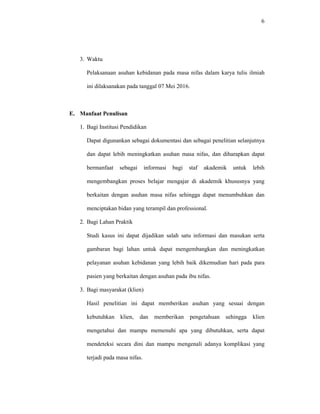 6
3. Waktu
Pelaksanaan asuhan kebidanan pada masa nifas dalam karya tulis ilmiah
ini dilaksanakan pada tanggal 07 Mei 2016.
E. Manfaat Penulisan
1. Bagi Institusi Pendidikan
Dapat digunankan sebagai dokumentasi dan sebagai penelitian selanjutnya
dan dapat lebih meningkatkan asuhan masa nifas, dan diharapkan dapat
bermanfaat sebagai informasi bagi staf akademik untuk lebih
mengembangkan proses belajar mengajar di akademik khususnya yang
berkaitan dengan asuhan masa nifas sehingga dapat menumbuhkan dan
menciptakan bidan yang terampil dan professional.
2. Bagi Lahan Praktik
Studi kasus ini dapat dijadikan salah satu informasi dan masukan serta
gambaran bagi lahan untuk dapat mengembangkan dan meningkatkan
pelayanan asuhan kebidanan yang lebih baik dikemudian hari pada para
pasien yang berkaitan dengan asuhan pada ibu nifas.
3. Bagi masyarakat (klien)
Hasil penelitian ini dapat memberikan asuhan yang sesuai dengan
kebutuhkan klien, dan memberikan pengetahuan sehingga klien
mengetahui dan mampu memenuhi apa yang dibutuhkan, serta dapat
mendeteksi secara dini dan mampu mengenali adanya komplikasi yang
terjadi pada masa nifas.
 