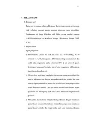 141
F. PELAKSANAAN
1. Tinjauan teori
Tahap ini merupakan tahap pelaksanaan dari semua rencana sebelumnya,
baik terhadap masalah pasien ataupun diagnosis yang ditegakkan.
Pelaksanaan ini dapat dilakukan oleh bidan secara mandiri maupun
berkolaborasi dengan tim kesehatan lainnya. (Wildan dan Hidayat, 2013;
h. 39)
2. Tinjaun kasus
6 jam postpartum
a. Memberitahu kondisi ibu saat ini yaitu: TD:110/80 mmHg, N: 80
x/menit, T: 37,50
C, Pernapasan : 20 x/menit, puting susu menonjol, dan
sudah ada pengeluaran yaitu kolostrum,TFU: 2 jari dibawah pusat,
konsistensi keras, dan kontraksi uterus baik, pengeluaran lokhea rubra,
dan tidak terdapat laserasi.
b. Memberikan penjelasan kepada ibu bahwa rasa mulas yang dialami ibu
saat ini adalah normal, karena adanya kontraksi dan retraksi dari otot-
otot uteri yang merupakan proses dari involusi uteri atau pengembalian
uterus kebentuk semula. Dan ibu masih merasa lemas karena proses
persalinan ibu berlangsung agak lama karena persalinan dengan manual
plasenta.
c. Mendeteksi dan merawat penyebab lain perdarahan dengan melakukan
pemeriksaan untuk melihat adanya perdarahan dengan cara melakukan
pemeriksaan kontraksi dan tinggi fundus uteri serta melihat perdarahan
 