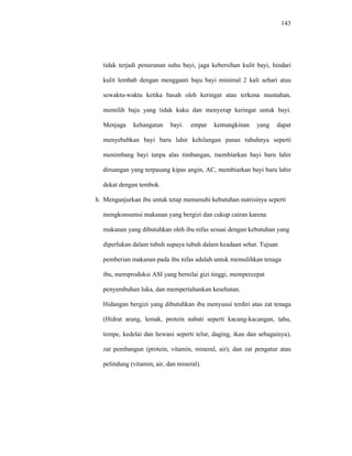 143
tidak terjadi penurunan suhu bayi, jaga kebersihan kulit bayi, hindari
kulit lembab dengan mengganti baju bayi minimal 2 kali sehari atau
sewaktu-waktu ketika basah oleh keringat atau terkena muntahan,
memilih baju yang tidak kaku dan menyerap keringat untuk bayi.
Menjaga kehangatan bayi. empat kemungkinan yang dapat
menyebabkan bayi baru lahir kehilangan panas tubuhnya seperti
menimbang bayi tanpa alas timbangan, membiarkan bayi baru lahir
diruangan yang terpasang kipas angin, AC, membiarkan bayi baru lahir
dekat dengan tembok.
h. Menganjurkan ibu untuk tetap memenuhi kebutuhan nutrisinya seperti
mengkonsumsi makanan yang bergizi dan cukup cairan karena
makanan yang dibutuhkan oleh ibu nifas sesuai dengan kebutuhan yang
diperlukan dalam tubuh supaya tubuh dalam keadaan sehat. Tujuan
pemberian makanan pada ibu nifas adalah untuk memulihkan tenaga
ibu, memproduksi ASI yang bernilai gizi tinggi, mempercepat
penyembuhan luka, dan mempertahankan kesehatan.
Hidangan bergizi yang dibutuhkan ibu menyusui terdiri atas zat tenaga
(Hidrat arang, lemak, protein nabati seperti kacang-kacangan, tahu,
tempe, kedelai dan hewani seperti telur, daging, ikan dan sebagainya),
zat pembangun (protein, vitamin, mineral, air), dan zat pengatur atau
pelindung (vitamin, air, dan mineral).
 