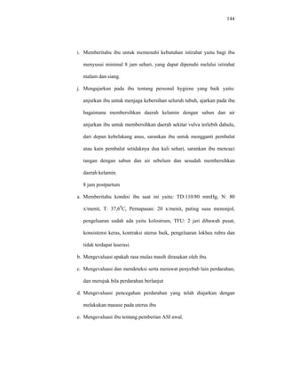 144
i. Memberitahu ibu untuk memenuhi kebutuhan istirahat yaitu bagi ibu
menyusui minimal 8 jam sehari, yang dapat dipenuhi melalui istirahat
malam dan siang.
j. Mengajarkan pada ibu tentang personal hygiene yang baik yaitu:
anjurkan ibu untuk menjaga kebersihan seluruh tubuh, ajarkan pada ibu
bagaimana membersihkan daerah kelamin dengan sabun dan air
anjurkan ibu untuk membersihkan daerah sekitar vulva terlebih dahulu,
dari depan kebelakang anus, sarankan ibu untuk mengganti pembalut
atau kain pembalut setidaknya dua kali sehari, sarankan ibu mencuci
tangan dengan sabun dan air sebelum dan sesudah membersihkan
daerah kelamin.
8 jam postpartum
a. Memberitahu kondisi ibu saat ini yaitu: TD:110/80 mmHg, N: 80
x/menit, T: 37,60
C, Pernapasan: 20 x/menit, puting susu menonjol,
pengeluaran sudah ada yaitu kolostrum, TFU: 2 jari dibawah pusat,
konsistensi keras, kontraksi uterus baik, pengeluaran lokhea rubra dan
tidak terdapat laserasi.
b. Mengevaluasi apakah rasa mulas masih dirasakan oleh ibu.
c. Mengevaluasi dan mendeteksi serta merawat penyebab lain perdarahan,
dan merujuk bila perdarahan berlanjut
d. Mengevaluasi pencegahan perdarahan yang telah diajarkan dengan
melakukan masase pada uterus ibu
e. Mengevaluasi ibu tentang pemberian ASI awal.
 