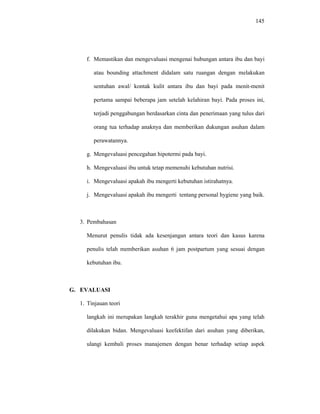 145
f. Memastikan dan mengevaluasi mengenai hubungan antara ibu dan bayi
atau bounding attachment didalam satu ruangan dengan melakukan
sentuhan awal/ kontak kulit antara ibu dan bayi pada menit-menit
pertama sampai beberapa jam setelah kelahiran bayi. Pada proses ini,
terjadi penggabungan berdasarkan cinta dan penerimaan yang tulus dari
orang tua terhadap anaknya dan memberikan dukungan asuhan dalam
perawatannya.
g. Mengevaluasi pencegahan hipotermi pada bayi.
h. Mengevaluasi ibu untuk tetap memenuhi kebutuhan nutrisi.
i. Mengevaluasi apakah ibu mengerti kebutuhan istirahatnya.
j. Mengevaluasi apakah ibu mengerti tentang personal hygiene yang baik.
3. Pembahasan
Menurut penulis tidak ada kesenjangan antara teori dan kasus karena
penulis telah memberikan asuhan 6 jam postpartum yang sesuai dengan
kebutuhan ibu.
G. EVALUASI
1. Tinjauan teori
langkah ini merupakan langkah terakhir guna mengetahui apa yang telah
dilakukan bidan. Mengevaluasi keefektifan dari asuhan yang diberikan,
ulangi kembali proses manajemen dengan benar terhadap setiap aspek
 