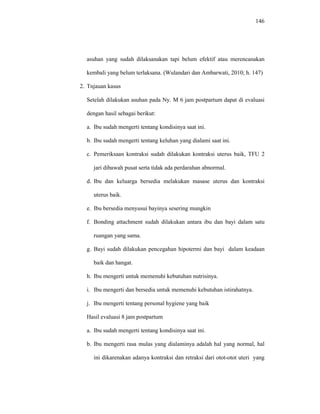 146
asuhan yang sudah dilaksanakan tapi belum efektif atau merencanakan
kembali yang belum terlaksana. (Wulandari dan Ambarwati, 2010; h. 147)
2. Tnjauan kasus
Setelah dilakukan asuhan pada Ny. M 6 jam postpartum dapat di evaluasi
dengan hasil sebagai berikut:
a. Ibu sudah mengerti tentang kondisinya saat ini.
b. Ibu sudah mengerti tentang keluhan yang dialami saat ini.
c. Pemeriksaan kontraksi sudah dilakukan kontraksi uterus baik, TFU 2
jari dibawah pusat serta tidak ada perdarahan abnormal.
d. Ibu dan keluarga bersedia melakukan masase uterus dan kontraksi
uterus baik.
e. Ibu bersedia menyusui bayinya sesering mungkin
f. Bonding attachment sudah dilakukan antara ibu dan bayi dalam satu
ruangan yang sama.
g. Bayi sudah dilakukan pencegahan hipotermi dan bayi dalam keadaan
baik dan hangat.
h. Ibu mengerti untuk memenuhi kebutuhan nutrisinya.
i. Ibu mengerti dan bersedia untuk memenuhi kebutuhan istirahatnya.
j. Ibu mengerti tentang personal hygiene yang baik
Hasil evaluasi 8 jam postpartum
a. Ibu sudah mengerti tentang kondisinya saat ini.
b. Ibu mengerti rasa mulas yang dialaminya adalah hal yang normal, hal
ini dikarenakan adanya kontraksi dan retraksi dari otot-otot uteri yang
 