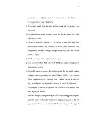 147
merupakan proses dari involusi uteri. Dan rasa lemas ibu dikarenakan
proses persalinan yang cukup lama.
c. Perdarahan sudah diperiksa dan hasilnya tidak ada perdarahan yang
abnormal
d. Ibu dan keluarga telah memasase perut ibu dan kontraksi baik, tidak
terjadi perdarahan.
e. Ibu telah menyusui bayinya 2 kali selama 6 jam dan bayi telah
mendapatkan cairan yang pertama kali keluar yaitu kolostrum yang
mengandung antibodi sehingga mampu melindungi bayi dari infeksi
sampai 6 bulan.
f. Ibu dan bayi sudah berada dalam satu ruangan.
g. Bayi dalam keadaan baik dan telah dibedong dengan menggunakan
pakaian yang kering.
h. Ibu sudah mengerti tentang kebutuhan nutrisi dan ibu sudah makan-
makanan yang telah dianjurkan seperti Makan 1 kali, 1 porsi dengan
menu bervariasi seperti 1 centong nasi, 1 potong daging, 1 mangkuk
kecil sayur bayam, dan 1 buah apel. Minum air putih 5-6 gelas/hari
i. Ibu mengerti kebutuhan istirahatnya dan sudah tidur saat bayinya tidur.
Pada 8 jam post partum.
j. Ibu telah mengerti mampu menerapkan cara personal hygiene yang baik
yaitu ibu membersihkan daerah kelamin dengan sabun, dan air dan ibu
juga membersihkan vulva terlebih dahulu, dari depan kebelakang lalu
 