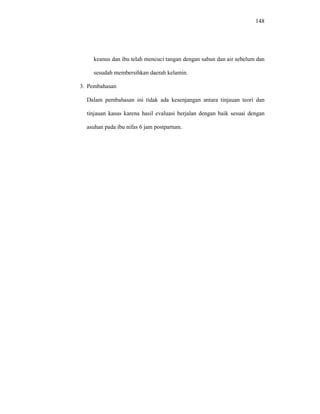 148
keanus dan ibu telah mencuci tangan dengan sabun dan air sebelum dan
sesudah membersihkan daerah kelamin.
3. Pembahasan
Dalam pembahasan ini tidak ada kesenjangan antara tinjauan teori dan
tinjauan kasus karena hasil evaluasi berjalan dengan baik sesuai dengan
asuhan pada ibu nifas 6 jam postpartum.
 