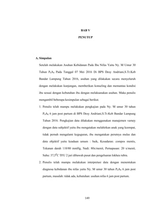 149
BAB V
PENUTUP
A. Simpulan
Setelah melakukan Asuhan Kebidanan Pada Ibu Nifas Yaitu Ny. M Umur 30
Tahun P4A0 Pada Tanggal 07 Mei 2016 Di BPS Desy Andriani,S.Tr.Keb
Bandar Lampung Tahun 2016, asuhan yang dilakukan secara menyeluruh
dengan melakukan kunjungan, memberikan konseling dan memantau kondisi
ibu sesuai dengan kebutuhan ibu dengan melaksanakan asuhan. Maka penulis
mengambil beberapa kesimpulan sebagai berikut.
1. Penulis telah mampu melakukan pengkajian pada Ny. M umur 30 tahun
P4A0 6 jam post partum di BPS Desy Andriani,S.Tr.Keb Bandar Lampung
Tahun 2016. Pengkajian data dilakukan menggunakan manajemen varney
dengan data subjektif yaitu ibu mengatakan melahirkan anak yang keempat,
tidak pernah mengalami keguguran, ibu mengatakan perutnya mulas dan
data objektif yaitu keadaan umum : baik, Kesadaran: compos mentis,
Tekanan darah 110/80 mmHg, Nadi: 80x/menit, Pernapasan: 20 x/menit,
Suhu: 37,50
C TFU 2 jari dibawah pusat dan pengeluaran lokhea rubra.
2. Penulis telah mampu melakukan interpretasi data dengan menentukan
diagnosa kebidanan ibu nifas yaitu Ny. M umur 30 tahun P4A0 6 jam post
partum, masalah: tidak ada, kebutuhan: asuhan nifas 6 jam post partum.
149
 