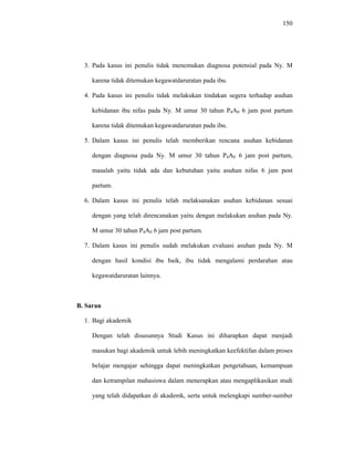 150
3. Pada kasus ini penulis tidak menemukan diagnosa potensial pada Ny. M
karena tidak ditemukan kegawatdaruratan pada ibu.
4. Pada kasus ini penulis tidak melakukan tindakan segera terhadap asuhan
kebidanan ibu nifas pada Ny. M umur 30 tahun P4A0 6 jam post partum
karena tidak ditemukan kegawatdaruratan pada ibu.
5. Dalam kasus ini penulis telah memberikan rencana asuhan kebidanan
dengan diagnosa pada Ny. M umur 30 tahun P4A0 6 jam post partum,
masalah yaitu tidak ada dan kebutuhan yaitu asuhan nifas 6 jam post
partum.
6. Dalam kasus ini penulis telah melaksanakan asuhan kebidanan sesuai
dengan yang telah direncanakan yaitu dengan melakukan asuhan pada Ny.
M umur 30 tahun P4A0 6 jam post partum.
7. Dalam kasus ini penulis sudah melakukan evaluasi asuhan pada Ny. M
dengan hasil kondisi ibu baik, ibu tidak mengalami perdarahan atau
kegawatdaruratan lainnya.
B. Saran
1. Bagi akademik
Dengan telah disusunnya Studi Kasus ini diharapkan dapat menjadi
masukan bagi akademik untuk lebih meningkatkan keefektifan dalam proses
belajar mengajar sehingga dapat meningkatkan pengetahuan, kemampuan
dan ketrampilan mahasiswa dalam menerapkan atau mengaplikasikan studi
yang telah didapatkan di akademk, serta untuk melengkapi sumber-sumber
 