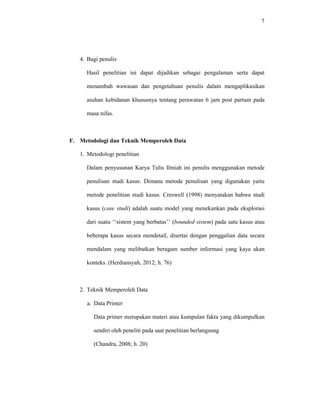 7
4. Bagi penulis
Hasil penelitian ini dapat dijadikan sebagai pengalaman serta dapat
menambah wawasan dan pengetahuan penulis dalam mengaplikasikan
asuhan kebidanan khususnya tentang perawatan 6 jam post partum pada
masa nifas.
F. Metodologi dan Teknik Memperoleh Data
1. Metodologi penelitian
Dalam penyusunan Karya Tulis Ilmiah ini penulis menggunakan metode
penulisan studi kasus. Dimana metode penulisan yang digunakan yaitu
metode penelitian studi kasus. Creswell (1998) menyatakan bahwa studi
kasus (case studi) adalah suatu model yang menekankan pada eksplorasi
dari suatu ‘‘sistem yang berbatas’’ (bounded sistem) pada satu kasus atau
beberapa kasus secara mendetail, disertai dengan penggalian data secara
mendalam yang melibatkan beragam sumber informasi yang kaya akan
konteks. (Herdiansyah, 2012; h. 76)
2. Teknik Memperoleh Data
a. Data Primer
Data primer merupakan materi atau kumpulan fakta yang dikumpulkan
sendiri oleh peneliti pada saat penelitian berlangsung
(Chandra, 2008; h. 20)
 