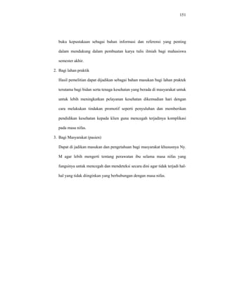 151
buku kepustakaan sebagai bahan informasi dan referensi yang penting
dalam mendukung dalam pembuatan karya tulis ilmiah bagi mahasiswa
semester akhir.
2. Bagi lahan praktik
Hasil pemelitian dapat dijadikan sebagai bahan masukan bagi lahan praktek
terutama bagi bidan serta tenaga kesehatan yang berada di masyarakat untuk
untuk lebih meningkatkan pelayanan kesehatan dikemudian hari dengan
cara melakukan tindakan promotif seperti penyuluhan dan memberikan
pendidikan kesehatan kepada klien guna mencegah terjadinya komplikasi
pada masa nifas.
3. Bagi Masyarakat (pasien)
Dapat di jadikan masukan dan pengetahuan bagi masyarakat khususnya Ny.
M agar lebih mengerti tentang perawatan ibu selama masa nifas yang
fungsinya untuk mencegah dan mendeteksi secara dini agar tidak terjadi hal-
hal yang tidak diinginkan yang berhubungan dengan masa nifas.
 