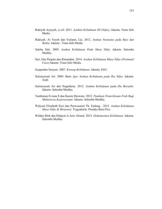 153
Rukiyah Aiyeyeh, et all. 2011. Asuhan Kebidanan III (Nifas). Jakarta; Trans Info
Media.
Rukiyah, Ai Yeyeh dan Yulianti, Lia. 2012. Asuhan Neonatus pada Bayi dan
Balita. Jakarta : Trans Info Media
Saleha Sitti. 2009. Asuhan Kebidanan Pada Masa Nifas. Jakarta. Salemba
Medika.
Sari, Eka Puspita dan Rimandini. 2014. Asuhan Kebidanan Masa Nifas (Postnatal
Care).Jakarta: Trans Info Media.
Soepardan Suryani. 2007. Konsep Kebidanan. Jakarta; EGC.
Sulistyawati Ari. 2009. Buku Ajar Asuhan Kebidanan pada Ibu Nifas. Jakarta:
Andi.
Sulistyawati Ari dan Nugraheny. 2012. Asuhan Kebidanan pada Ibu Bersalin.
Jakarta: Salemba Medika.
Tambunan Eviana S dan Kasim Deswani. 2012. Panduan Pemeriksaan Fisik Bagi
Mahasiswa Keperawatan. Jakarta: Salemba Medika.
Walyani Elisabeth Siwi dan Purwoastuti Th. Endang . 2015. Asuhan Kebidanan
Masa Nifas & Menyusui. Yogyakarta: Pustaka Baru Pres.
Wildan Moh dan Hidayat A.Aziz Alimul. 2013. Dokumentasi Kebidanan. Jakarta:
Salemba Medika
 