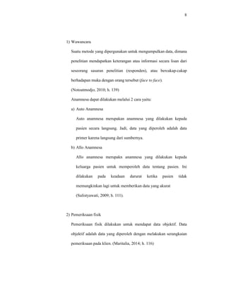8
1) Wawancara
Suatu metode yang dipergunakan untuk mengumpulkan data, dimana
penelitian mendapatkan keterangan atau informasi secara lisan dari
seseorang sasaran penelitian (responden), atau bercakap-cakap
berhadapan muka dengan orang tersebut (face to face).
(Notoatmodjo, 2010; h. 139)
Anamnesa dapat dilakukan melalui 2 cara yaitu:
a) Auto Anamnesa
Auto anamnesa merupakan anamnesa yang dilakukan kepada
pasien secara langsung. Jadi, data yang diperoleh adalah data
primer karena langsung dari sumbernya.
b) Allo Anamnesa
Allo anamnesa merupakn anamnesa yang dilakukan kepada
keluarga pasien untuk memperoleh data tentang pasien. Ini
dilakukan pada keadaan darurat ketika pasien tidak
memungkinkan lagi untuk memberikan data yang akurat
(Sulistyawati, 2009; h. 111).
2) Pemeriksaan fisik
Pemeriksaan fisik dilakukan untuk mendapat data objektif. Data
objektif adalah data yang diperoleh dengan melakukan serangkaian
pemeriksaan pada klien. (Maritalia, 2014; h. 116)
 