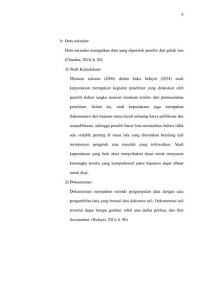 9
b. Data sekunder
Data sekunder merupalkan data yang diperoleh peneliti dari pihak lain
(Chandra, 2010; h. 20)
1) Studi Kepustakaan
Menurut sekaran (2006) dalam buku hidayat (2014) studi
kepustakaan merupakan kegiatan penelitian yang dilakukan oleh
peneliti dalam rangka mencari landasan teoritis dari permasalahan
penelitian. Selain itu, studi kepustakaan juga merupakan
dokumentasi dari tinjauan menyeluruh terhadap karya publikasai dan
nonpublikasai, sehingga peneliti harus bisa memastikan bahwa tidak
ada variable penting di masa lalu yang ditemukan berulang kali
mempunyai pengaruh atas masalah yang terlewatkan. Studi
kepustakaan yang baik akan menyediakan dasar untuk menyusun
keranngka teoritis yang komprehensif yakni hipotesis dapat dibuat
untuk diuji.
2) Dokumentasi
Dokumentasi merupakan metode pengumpulan data dengan cara
pengambilan data yang berasal dari dokumen asli. Dokumentasi asli
tersebut dapat berupa gambar, tabel atau daftar periksa, dan film
documenter. (Hidayat, 2014; h. 90)
 