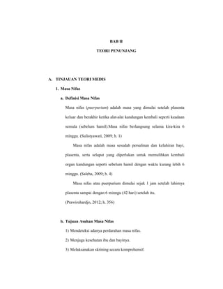 10
BAB II
TEORI PENUNJANG
A. TINJAUAN TEORI MEDIS
1. Masa Nifas
a. Definisi Masa Nifas
Masa nifas (puerpurium) adalah masa yang dimulai setelah plasenta
keluar dan berakhir ketika alat-alat kandungan kembali seperti keadaan
semula (sebelum hamil).Masa nifas berlangsung selama kira-kira 6
minggu. (Sulistyawati, 2009; h. 1)
Masa nifas adalah masa sesudah persalinan dan kelahiran bayi,
plasenta, serta selaput yang diperlukan untuk memulihkan kembali
organ kandungan seperti sebelum hamil dengan waktu kurang lebih 6
minggu. (Saleha, 2009; h. 4)
Masa nifas atau puerpurium dimulai sejak 1 jam setelah lahirnya
plasenta sampai dengan 6 minngu (42 hari) setelah itu.
(Prawirohardjo, 2012; h. 356)
b. Tujuan Asuhan Masa Nifas
1) Mendeteksi adanya perdarahan masa nifas.
2) Menjaga kesehatan ibu dan bayinya.
3) Melaksanakan skrining secara komprehensif.
 