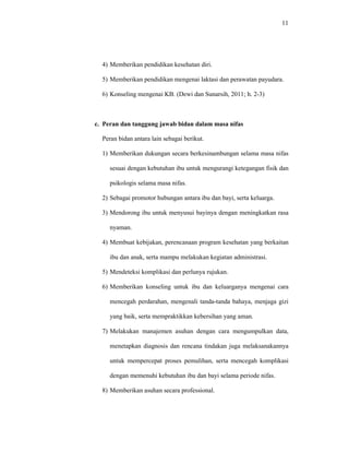 11
4) Memberikan pendidikan kesehatan diri.
5) Memberikan pendidikan mengenai laktasi dan perawatan payudara.
6) Konseling mengenai KB. (Dewi dan Sunarsih, 2011; h. 2-3)
c. Peran dan tanggung jawab bidan dalam masa nifas
Peran bidan antara lain sebagai berikut.
1) Memberikan dukungan secara berkesinambungan selama masa nifas
sesuai dengan kebutuhan ibu untuk mengurangi ketegangan fisik dan
psikologis selama masa nifas.
2) Sebagai promotor hubungan antara ibu dan bayi, serta keluarga.
3) Mendorong ibu untuk menyusui bayinya dengan meningkatkan rasa
nyaman.
4) Membuat kebijakan, perencanaan program kesehatan yang berkaitan
ibu dan anak, serta mampu melakukan kegiatan administrasi.
5) Mendeteksi komplikasi dan perlunya rujukan.
6) Memberikan konseling untuk ibu dan keluarganya mengenai cara
mencegah perdarahan, mengenali tanda-tanda bahaya, menjaga gizi
yang baik, serta mempraktikkan kebersihan yang aman.
7) Melakukan manajemen asuhan dengan cara mengumpulkan data,
menetapkan diagnosis dan rencana tindakan juga melaksanakannya
untuk mempercepat proses pemulihan, serta mencegah komplikasi
dengan memenuhi kebutuhan ibu dan bayi selama periode nifas.
8) Memberikan asuhan secara professional.
 