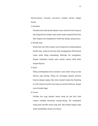15
Elemen-elemen bounding attachment meliputi hal-hal sebagai
berikut
1) Sentuhan
Sentuhan atau indra peraba dipakai secara ekstensif oleh orang tua
dan pengasuh lain sebagai suatu sarana untuk mengenali bayi baru
lahir dengan cara mengksplorasi tubuh bayi dengan ujung jarinya.
2) Kontak mata
Ketika bayi baru lahir mampu secara fungsional mempertahankan
kontak mata, orang tua dan bayi akan menggunakan lebih banyak
waktu untuk saling memandang. Beberapa ibu mengatakan,
dengan melakukan kontak mata mereka merasa lebih dekat
dengan bayinya.
3) Suara
Saling mendengarkan dan merespons suara antara orang tua dan
bayinya juga penting. Orang tua menunggu tangisan pertama
bayinya dengan tegang. Bayi akan menjadi tenang dan berpaling
ke arah orang tua mereka saat orang tua mereka berbicara dengan
suara bernada tinggi
4) Aroma
Perilaku lain yang terjalani antara orang tua dan bayi ialah
respons terhadap aroma/bau masing-masing. Ibu mengetahui
setiap anak memiliki aroma yang unik. Bayi belajar dengan cepat
untuk membedakan aroma susu ibunya.
 