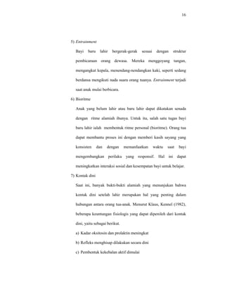 16
5) Entrainment
Bayi baru lahir bergerak-gerak sesuai dengan struktur
pembicaraan orang dewasa. Mereka menggoyang tangan,
mengangkat kepala, menendang-nendangkan kaki, seperti sedang
berdansa mengikuti nada suara orang tuanya. Entrainment terjadi
saat anak mulai berbicara.
6) Bioritme
Anak yang belum lahir atau baru lahir dapat dikatakan senada
dengan ritme alamiah ibunya. Untuk itu, salah satu tugas bayi
baru lahir ialah membentuk ritme personal (bioritme). Orang tua
dapat membantu proses ini dengan memberi kasih sayang yang
konsisten dan dengan memanfaatkan waktu saat bayi
mengembangkan perilaku yang responsif. Hal ini dapat
meningkatkan interaksi sosial dan kesempatan bayi untuk belajar.
7) Kontak dini
Saat ini, banyak bukti-bukti alamiah yang menunjukan bahwa
kontak dini setelah lahir merupakan hal yang penting dalam
hubungan antara orang tua-anak. Menurut Klaus, Kennel (1982),
beberapa keuntungan fisiologis yang dapat diperoleh dari kontak
dini, yaitu sebagai berikut.
a) Kadar oksitosin dan prolaktin meningkat
b) Refleks menghisap dilakukan secara dini
c) Pembentuk kekebalan aktif dimulai
 