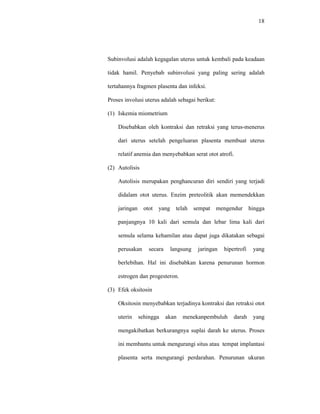 18
Subinvolusi adalah kegagalan uterus untuk kembali pada keadaan
tidak hamil. Penyebab subinvolusi yang paling sering adalah
tertahannya fragmen plasenta dan infeksi.
Proses involusi uterus adalah sebagai berikut:
(1) Iskemia miometrium
Disebabkan oleh kontraksi dan retraksi yang terus-menerus
dari uterus setelah pengeluaran plasenta membuat uterus
relatif anemia dan menyebabkan serat otot atrofi.
(2) Autolisis
Autolisis merupakan penghancuran diri sendiri yang terjadi
didalam otot uterus. Enzim preteolitik akan memendekkan
jaringan otot yang telah sempat mengendur hingga
panjangnya 10 kali dari semula dan lebar lima kali dari
semula selama kehamilan atau dapat juga dikatakan sebagai
perusakan secara langsung jaringan hipertrofi yang
berlebihan. Hal ini disebabkan karena penurunan hormon
estrogen dan progesteron.
(3) Efek oksitosin
Oksitosin menyebabkan terjadinya kontraksi dan retraksi otot
uterin sehingga akan menekanpembuluh darah yang
mengakibatkan berkurangnya suplai darah ke uterus. Proses
ini membantu untuk mengurangi situs atau tempat implantasi
plasenta serta mengurangi perdarahan. Penurunan ukuran
 