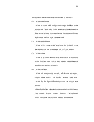 20
Jenis-jenis lokhea berdasarkan warna dan waktu keluarnya:
(1) Lokhea rubra/merah
Lokhea ini keluar pada hari pertama sampai hari ke-4 masa
post partum. Cairan yang keluar berwarna merah karena terisi
darah segar, jaringan sisa-sisa plasenta, dinding rahim, lemak
bayi, lanugo (rambut bayi), dan mekonium.
(2) Lokhea sanguinolenta
Lokhea ini berwarna merah kecoklatan dan berlendir, serta
berlangsung dari hari ke-4 sampai hari ke-7 post partum.
(3) Lokhea serosa
Lokhea ini berwarna kuning kecoklatan karena mengandung
serum, leukosit, dan robekan atau laserasi plasenta.Keluar
pada hari ke-7 sampai hari ke-14.
(4) Lokhea alba/putih
Lokhea ini mengandung leukosit, sel desidua, sel epitel,
selaput lendir serviks, dan serabut jaringan yang mati.
Lokhea alba ini dapat berlangsung selama 2-6 minggu post
partum.
Bila terjadi infeksi, akan keluar cairan nanah berbau busuk
yang disebut dengan ‘‘lokhea purulenta’’. Pengeluaran
lokhea yang tidak lancar disebut dengan ‘‘lokhea statis’’.
 