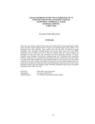 3
ASUHAN KEBIDANAN IBU NIFAS TERHADAP NY. M
UMUR 30 TAHUN P4A0 6 JAM POST PARTUM
DI BPS DESY ANDRIANI, S. Tr.Keb.
BANDAR LAMPUNG
TAHUN 2016
Komariah, Ninik Masturiyah
INTISARI
Masa nifas yaitu dimulai setelah plasenta keluar dan berakhir ketika alat-alat kandungan kembali
seperti keadaan semula (sebelum hamil). Program dan kebijakan tehnis paling sedikit 4 kali
kunjungan masa nifas dilakukan untuk menilai status ibu dan BBL, dan untuk mencegah
mendeteksi, dan menangani masalah-masalah yang terjadi dalam masa nifas. Bila dilihat
berdasarkan kasus kematian yang ada di Provinsi Lampung tahun 2012 kasus kematian ibu
(kematian ibu pada saat hamil, saat melahirkan dan nifas) seluruhnya sebanyak 179 kasus,
Penyebab kasus kematian ibu diprovinsi lampung tahun 2012 disebabkan oleh perdarahan
(40,23%), eklamsi(59,33%), infeksi(4,2%) dan lain-lain(75,42%). Tujuan dari karya tulis ilmiah
ini adalah untuk dapat memberikan asuhan kebidanan pada ibu nifas normal 6 jam post partum
terhadap Ny. M umur 30 tahun. Kesimpulan hasil studi kasus ini ibu dalam keadaan sehat, rasa
mulas masih dirasakan dan tidak ada penyulit yang berhubungan dengan masa nifas. Saran utama
diharapkan asuhan yang telah diberikan dapat menambah pengetahuan bagi ibu dan masyarakat
tentang perawatan selam masa nifas.
Kata Kunci : Masa nifas, 6 jam post partum
Kepustakaan : 27 referensi (2007-2015)
Jumlah Halaman : 152 halaman,4 daftar tabel,2 daftar lampiran
iii
 