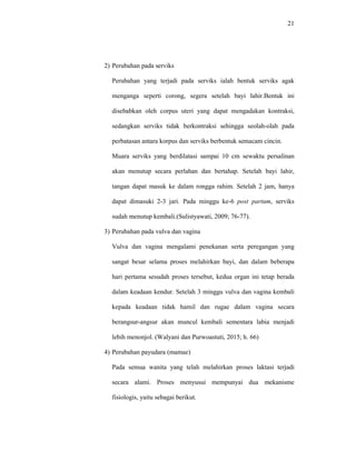 21
2) Perubahan pada serviks
Perubahan yang terjadi pada serviks ialah bentuk serviks agak
menganga seperti corong, segera setelah bayi lahir.Bentuk ini
disebabkan oleh corpus uteri yang dapat mengadakan kontraksi,
sedangkan serviks tidak berkontraksi sehingga seolah-olah pada
perbatasan antara korpus dan serviks berbentuk semacam cincin.
Muara serviks yang berdilatasi sampai 10 cm sewaktu persalinan
akan menutup secara perlahan dan bertahap. Setelah bayi lahir,
tangan dapat masuk ke dalam rongga rahim. Setelah 2 jam, hanya
dapat dimasuki 2-3 jari. Pada minggu ke-6 post partum, serviks
sudah menutup kembali.(Sulistyawati, 2009; 76-77).
3) Perubahan pada vulva dan vagina
Vulva dan vagina mengalami penekanan serta peregangan yang
sangat besar selama proses melahirkan bayi, dan dalam beberapa
hari pertama sesudah proses tersebut, kedua organ ini tetap berada
dalam keadaan kendur. Setelah 3 minggu vulva dan vagina kembali
kepada keadaan tidak hamil dan rugae dalam vagina secara
berangsur-angsur akan muncul kembali sementara labia menjadi
lebih menonjol. (Walyani dan Purwoastuti, 2015; h. 66)
4) Perubahan payudara (mamae)
Pada semua wanita yang telah melahirkan proses laktasi terjadi
secara alami. Proses menyusui mempunyai dua mekanisme
fisiologis, yaitu sebagai berikut.
 