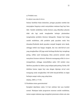 22
a) Produksi susu.
b) sekresi susu atau let down.
Selama Sembilan bulan kehamilan, jaringan payudara tumbuh dan
menyiapkan fungsinya untuk menyediakan makanan bagi bayi baru
lahir. Setelah melahirkan, ketika hormon yang dihasilkan plasenta
tidak ada lagi untuk menghambat kelenjar pituitariakan
mengeluarkan prolaktin (hormon laktogenik). Sampai hari ketiga
setelah melahirkan, efek prolaktin pada payudara mulai bisa
dirasakan.Pembuluh darah payudara menjadi bengkak terisi darah,
sehingga timbul rasa hangat, bengkak, dan rasa sakit.Sel-sel acini
yang menghasilkan ASI juga mulai berfungsi.Ketika bayi menghisap
puting, refleks saraf merangsang lobus posterior pituitari untuk
menyekresi hormon oksitosin. Oksitosin merangsang reflek let down
(mengalirkan), sehingga menyebabkan ejeksi ASI melalui sinus
laktiferus payudara ke duktus yang terdapat pada putting. Ketika ASI
dialirkan karena isapan bayi atau dengan dipompa sel-sel acini
terangsang untuk menghasilkan ASI lebih banyak.Refleks ini dapat
berlanjut sampai waktu yang cukup lama.
(Saleha, 2009; h. 57-58)
5) Perubahan sistem gastrointestinal
Kerapkali diperlukan waktu 3-4 hari sebelum faal usus kembali
normal. Meskipun kadar progesteron menurun setelah melahirkan,
namun asupan makanan juga mengalami penurunan selama satu atau
 