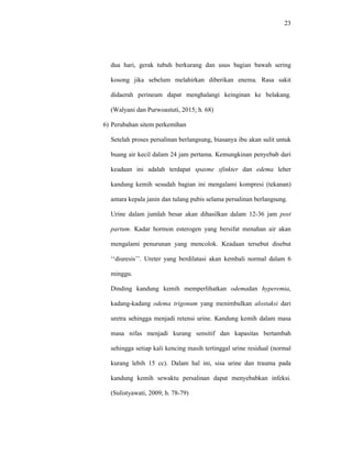 23
dua hari, gerak tubuh berkurang dan usus bagian bawah sering
kosong jika sebelum melahirkan diberikan enema. Rasa sakit
didaerah perineum dapat menghalangi keinginan ke belakang.
(Walyani dan Purwoastuti, 2015; h. 68)
6) Perubahan sitem perkemihan
Setelah proses persalinan berlangsung, biasanya ibu akan sulit untuk
buang air kecil dalam 24 jam pertama. Kemungkinan penyebab dari
keadaan ini adalah terdapat spasme sfinkter dan edema leher
kandung kemih sesudah bagian ini mengalami kompresi (tekanan)
antara kepala janin dan tulang pubis selama persalinan berlangsung.
Urine dalam jumlah besar akan dihasilkan dalam 12-36 jam post
partum. Kadar hormon esterogen yang bersifat menahan air akan
mengalami penurunan yang mencolok. Keadaan tersebut disebut
‘‘diuresis’’. Ureter yang berdilatasi akan kembali normal dalam 6
minggu.
Dinding kandung kemih memperlihatkan odemadan hyperemia,
kadang-kadang odema trigonum yang menimbulkan alostaksi dari
uretra sehingga menjadi retensi urine. Kandung kemih dalam masa
masa nifas menjadi kurang sensitif dan kapasitas bertambah
sehingga setiap kali kencing masih tertinggal urine residual (normal
kurang lebih 15 cc). Dalam hal ini, sisa urine dan trauma pada
kandung kemih sewaktu persalinan dapat menyebabkan infeksi.
(Sulistyawati, 2009; h. 78-79)
 