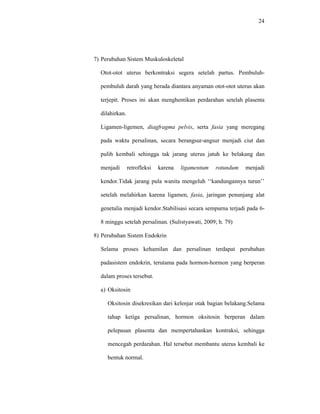 24
7) Perubahan Sistem Muskuloskeletal
Otot-otot uterus berkontraksi segera setelah partus. Pembuluh-
pembuluh darah yang berada diantara anyaman otot-otot uterus akan
terjepit. Proses ini akan menghentikan perdarahan setelah plasenta
dilahirkan.
Ligamen-ligemen, diagfragma pelvis, serta fasia yang meregang
pada waktu persalinan, secara berangsur-angsur menjadi ciut dan
pulih kembali sehingga tak jarang uterus jatuh ke belakang dan
menjadi retrofleksi karena ligamentum rotundum menjadi
kendor.Tidak jarang pula wanita mengeluh ‘‘kandungannya turun’’
setelah melahirkan karena ligamen, fasia, jaringan penunjang alat
genetalia menjadi kendor.Stabilisasi secara sempurna terjadi pada 6-
8 minggu setelah persalinan. (Sulistyawati, 2009; h. 79)
8) Perubahan Sistem Endokrin
Selama proses kehamilan dan persalinan terdapat perubahan
padasistem endokrin, terutama pada hormon-hormon yang berperan
dalam proses tersebut.
a) Oksitosin
Oksitosin disekresikan dari kelenjar otak bagian belakang.Selama
tahap ketiga persalinan, hormon oksitosin berperan dalam
pelepasan plasenta dan mempertahankan kontraksi, sehingga
mencegah perdarahan. Hal tersebut membantu uterus kembali ke
bentuk normal.
 