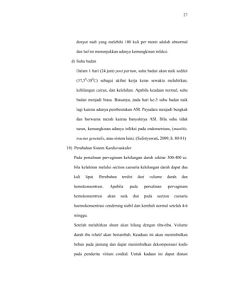 27
denyut nadi yang melebihi 100 kali per menit adalah abnormal
dan hal ini menunjukkan adanya kemungkinan infeksi.
d) Suhu badan
Dalam 1 hari (24 jam) post partum, suhu badan akan naik sedikit
(37,50
-380
C) sebagai akibat kerja keras sewaktu melahirkan,
kehilangan cairan, dan kelelahan. Apabila keadaan normal, suhu
badan menjadi biasa. Biasanya, pada hari ke-3 suhu badan naik
lagi karena adanya pembentukan ASI. Payudara menjadi bengkak
dan barwarna merah karena banyaknya ASI. Bila suhu tidak
turun, kemungkinan adanya infeksi pada endometrium, (mastitis,
tractus genetalis, atau sistem lain). (Sulistyawati, 2009; h. 80-81)
10) Perubahan Sistem Kardiovaskuler
Pada persalinan pervaginam kehilangan darah sekitar 300-400 cc.
bila kelahiran melalui section caesaria kehilangan darah dapat dua
kali lipat. Perubahan terdiri dari volume darah dan
hemokonsentrasi. Apabila pada persalinan pervaginam
hemokonsentrasi akan naik dan pada section caesaria
haemokonsentrasi cenderung stabil dan kembali normal setelah 4-6
minggu.
Setelah melahirkan shunt akan hilang dengan tiba-tiba. Volume
darah ibu relatif akan bertambah. Keadaan ini akan menimbulkan
beban pada jantung dan dapat menimbulkan dekompensasi kodis
pada penderita vitium cordial. Untuk kadaan ini dapat diatasi
 
