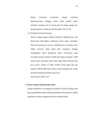 28
dengan mekanisme kompensasi dengan timbulnya
haemokonsentrasi sehingga volume darah kembali seperti
sediakala. Umumnya hal ini terjadi pada hari ketiga sampai lima
hari post partum. (Ambarwati dan Wulandari, 2010; h. 85)
11) Perubahan Sistem Hematologi
Selama minggu-minggu terakhir kehamilan, kadarfibrinogen dan
plasma,serta faktor-faktor pembekuan darah makin meningkat.
Pada hari pertama post partum, kadarfibrinogen dan plasma akan
sedikit menurun, tetapi darah akan mengental sehingga
meningkatkan faktor pembekuan darah. Leukositosis yang
meningkat dengan jumlah sel darah putih dapat mencapai 15.000
selama proses persalinan akan tetapi tinggi dalam beberapa hari
post partum. Jumlah sel darah tersebut masih dapat naik lagi
sampai 25.000-30.000 tanpa adanya kondisi patologis jika wanita
tersebut mengalami persalinan yang lama.
(Sulistyawati, 2009; h. 82)
h. Proses Adaptasi Psikologi Masa Nifas
Setelah melahirkan, ibu mengalami perubahan fisik dan fisiologis yang
juga mengakibatkan adanya beberapa perubahan dari psikisnya. Setelah
melahirkan, ibu akan mengalami fase-fase sebagai berikut:
 
