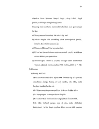 31
diberikan harus bermutu, bergizi tinggi, cukup kalori, tinggi
protein, dan banyak mengandung cairan.
Ibu yang menyusui harus memenuhi kebutuhan akan gizi sebagai
berikut.
a) Mengkonsumsi tambahan 500 kalori tiap hari
b) Makan dengan diet berimbang untuk mendapatkan protein,
mineral, dan vitamin yang cukup.
c) Minum sedikitnya 3 liter air setiap hari.
d) Pil zat besi harus diminum untuk menambah zat gizi, setidaknya
selama 40 hari pascapersalinan.
e) Minum kapsul vitamin A 200.000 unit agar dapat memberikan
vitamin A kepada bayinya melalui ASI. (Saleha, 2009; h. 71-72)
3) Eliminasi
a) Buang Air Kecil
Miksi disebut normal bila dapat BAK spontan tiap 3-4 jam.Ibu
diusahakan mampu buang air kecil sendiri, bila tidak, maka
lakukan tindakan berikut ini.
(1) Dirangsang dengan mengalirkan air keran di dekat klien.
(2) Mengompres air hangat di atas simpisis
(3) Saat site bath (berendam air hangat) klien disuruh BAK.
Bila tidak berhasil dengan cara di atas, maka dilakukan
kateterisasi. Hal ini dapat membuat klien merasa tidak nyaman
 