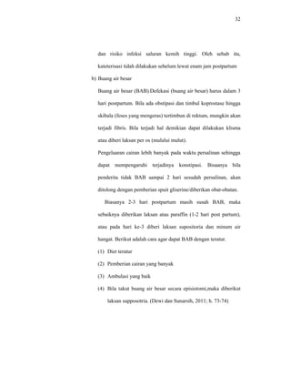 32
dan risiko infeksi saluran kemih tinggi. Oleh sebab itu,
kateterisasi tidah dilakukan sebelum lewat enam jam postpartum
b) Buang air besar
Buang air besar (BAB).Defekasi (buang air besar) harus dalam 3
hari postpartum. Bila ada obstipasi dan timbul koprostase hingga
skibala (feses yang mengeras) tertimbun di rektum, mungkin akan
terjadi fibris. Bila terjadi hal demikian dapat dilakukan klisma
atau diberi laksan per os (mulalui mulut).
Pengeluaran cairan lebih banyak pada waktu persalinan sehingga
dapat mempengaruhi terjadinya konstipasi. Bisaanya bila
penderita tidak BAB sampai 2 hari sesudah persalinan, akan
ditolong dengan pemberian spuit gliserine/diberikan obat-obatan.
Biasanya 2-3 hari postpartum masih susah BAB, maka
sebaiknya diberikan laksan atau paraffin (1-2 hari post partum),
atau pada hari ke-3 diberi laksan supositoria dan minum air
hangat. Berikut adalah cara agar dapat BAB dengan teratur.
(1) Diet teratur
(2) Pemberian cairan yang banyak
(3) Ambulasi yang baik
(4) Bila takut buang air besar secara episiotomi,maka diberikut
laksan supposotria. (Dewi dan Sunarsih, 2011; h. 73-74)
 