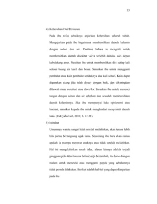 33
4) Kebersihan Diri/Perineum
Pada ibu nifas sebaiknya anjurkan kebersihan seluruh tubuh.
Mengajarkan pada ibu bagaimana membersihkan daerah kelamin
dengan sabun dan air. Pastikan bahwa ia mengerti untuk
membersihkan daerah disekitar vulva terlebih dahulu, dari depan
kebelakang anus. Nasehan ibu untuk membersihkan diri setiap kali
selesai buang air kecil dan besar. Sarankan ibu untuk mengganti
pembalut atau kain pembalut setidaknya dua kali sehari. Kain dapat
digunakan ulang jika telah dicuci dengan baik, dan dikeringkan
dibawah sinar matahari atau disetrika. Sarankan ibu untuk mencuci
tangan dengan sabun dan air sebelum dan sesudah membersihkan
daerah kelaminnya. Jika ibu mempunyai luka episiotomi atau
laserasi, sarankan kepada ibu untuk menghindari menyentuh daerah
luka. (Rukiyah et.all, 2011; h. 77-78).
5) Istirahat
Umumnya wanita sangat lelah setelah melahirkan, akan terasa lebih
bila partus berlangsung agak lama. Seseorang ibu baru akan cemas
apakah ia mampu merawat anaknya atau tidak setelah melahirkan.
Hal ini mengakibatkan susah tidur, alasan lainnya adalah terjadi
gangguan pola tidur karena beban kerja bertambah, ibu harus bangun
malam untuk meneteki atau mengganti popok yang sebelumnya
tidak pernah dilakukan. Berikut adalah hal-hal yang dapat dianjurkan
pada ibu
 